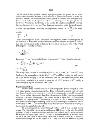 Fig 1

  In this method, four pointed, collinear equispaced probes are placed on the plane
surface of the specimen (Fig.1b). A small pressure is applied using springs to make the
electrical contacts. The diameter of the contact (which is assumed to be hemispherical)
between each probe and the specimen surface is small compared to the spacing between
the probes. Assume that the thickness of the sample d is small compared to the spacing
between the probes s (i.e., d << s). Then the current streamlines inside the sample due to
                                                                     →       ∂V ∧
a probe carrying current I will have radial symmetry, so that E = −               r and from
                                                                             ∂r
eqn.(1),
   ∂V ∧        →
       r = −ρ J                                                               (2)
   ∂r
  If the outer two probes (l and 4) are current carrying probes, and the inner two probes (2
& 3) are used to monitor the potential difference between the inner two points of contact,
then total current density at the probe point ‘2’ which is at a distance r from probe ‘1’ and
r’ from probe ‘4’ can be written as,
                                                                                      (3)
              ∧   ^
  →
         I    r r′
  J=            −
       2πd r r ′

From eqns. (2) and (3) potential difference between probes (2) and (3) can be written as,
      Iρ
           2s
                1   1          I
V=                +      dr =    ρ ln 2
     2πd        r 3s − r      πd
           s                                                                        (4)
       Vπd
∴ ρ=
       I ln 2
Now temperature variation of resistivity is given by: ρ = ρ 0 exp( E g / kT ) , where Eg is the
bandgap of the semiconductor. A plot of ln(ρ) vs. 1/T would be a straight line with a slope
of E g / k . Hence bandgap Eg can be determined from the slope of the straight line. For
convenience, usually ln(ρ) is plotted as a function of 1000/T (instead of 1/T) and Eg is
calculated by taking into account the 1000 factor..

Experimental Set-up:
        The four-probe assembly consists of four spring loaded probes arranged in a line
with equal spacing between adjacent probes. These probes rest on a metal plate on which
thin slices of samples (whose resistivity is to be determined) can be mounted by insulating
their bottom surface using a mica sheet. Black leads are provided for carrying current and
red leads for voltages measurements. The sample, usually, is brittle, hence do not attempt
to mount the sample yourself. This assembly is mounted in a lid of an oven, so that the
four probes and the sample can be kept inside the oven and sample can be heated up to a
temperature of 200° C. The temperature inside the oven can be measured by inserting a
thermometer through a hole in the lid.
        The constant current is supplied through probes 1 and 4 by a constant current
source. The value of the current can be read from the LED display on the unit. The digital
voltmeter is used to measure the voltage drop between probes 2 and 3. It uses the same
LED display through a toggle switch. It operates in two modes xl and x10 with maximum
of 199.9 mV and 1.999 V, respectively. Oven can be heated to low (L) or high (H)
temperatures through the electric supply for it. There is an indicator LED which glows

                                              97
 