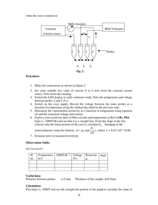 when the oven is turned on

                                      Milli-Ammeter
                  Constant                                                    Milli-Voltmeter
                 Current source                        V
                                                               I




                                            1     2        3           4           Probes




                                                 S     S           S
                                                 Fig. 2
Procedure:


   1. Make the connections as shown in Figure 2.
   2. Set some suitable low value of current (2 to 4 mA) from the constant current
      source. Note down this reading.
   3. Switch the LED display to milli-voltmeter mode. Note the temperature and voltage
      between probes 2 and 3 (V1).
   4. Switch on the oven supply. Record the voltage between the inner probes as a
      function of temperature using the method described in the previous step.
   5. Determine the experimental resistivity as a function of temperature using equation
      (4) and the measured voltage and current.
   6. Express your resistivity data in Ohm-cm unit and temperature in Kelvin(K). Plot
      ln(ρ) vs. 1000/T(K) and see that it is a straight line. From the slope of the line
      (choose only the linear portion of the curve), calculate Eg (bandgap of the
                                                          Eg
      semiconductor) using the relation: ρ = ρ 0 exp(         ) , where k = 8.617 x10 −5 eV/K.
                                                         2kT
   7. Estimate error in measured resistivity

Observation Table:

Set Current I=

   Sl     Temperature        1000/T(K-1) Voltage           Rsistivity      ln(ρ)
   no.    in C                           (V)               ρ




Useful data:
Distance between probes,          s=2 mm,       Thickness of the sample, d=0.5mm

Calculation:
Plot ln(ρ) vs. 1000/T and use the straight line portion of the graph to calculate the slope of
                                                  98
 