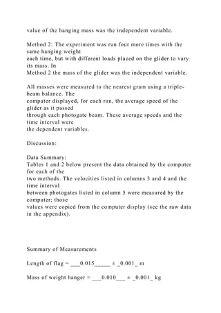 value of the hanging mass was the independent variable.
Method 2: The experiment was run four more times with the
same hanging weight
each time, but with different loads placed on the glider to vary
its mass. In
Method 2 the mass of the glider was the independent variable.
All masses were measured to the nearest gram using a triple-
beam balance. The
computer displayed, for each run, the average speed of the
glider as it passed
through each photogate beam. These average speeds and the
time interval were
the dependent variables.
Discussion:
Data Summary:
Tables 1 and 2 below present the data obtained by the computer
for each of the
two methods. The velocities listed in columns 3 and 4 and the
time interval
between photogates listed in column 5 were measured by the
computer; those
values were copied from the computer display (see the raw data
in the appendix).
Summary of Measurements
Length of flag = ___0.015_____ ± _0.001_ m
Mass of weight hanger = ___0.010___ ± _0.001_ kg
 