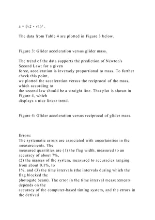 a = (v2 - v1)/ .
The data from Table 4 are plotted in Figure 3 below.
Figure 3: Glider acceleration versus glider mass.
The trend of the data supports the prediction of Newton's
Second Law: for a given
force, acceleration is inversely proportional to mass. To further
check this point,
we plotted the acceleration versus the reciprocal of the mass,
which according to
the second law should be a straight line. That plot is shown in
Figure 4, which
displays a nice linear trend.
Figure 4: Glider acceleration versus reciprocal of glider mass.
Errors:
The systematic errors are associated with uncertainties in the
measurements. The
measured quantities are (1) the flag width, measured to an
accuracy of about 7%,
(2) the masses of the system, measured to accuracies ranging
from about 0.1%, to
1%, and (3) the time intervals (the intervals during which the
flag blocked the
photogate beam). The error in the time interval measurements
depends on the
accuracy of the computer-based timing system, and the errors in
the derived
 