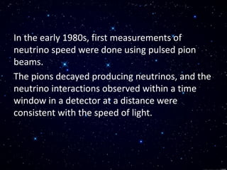 In the early 1980s, first measurements of
neutrino speed were done using pulsed pion
beams.
The pions decayed producing neutrinos, and the
neutrino interactions observed within a time
window in a detector at a distance were
consistent with the speed of light.
 