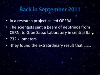 Back in September 2011
• in a research project called OPERA.
• The scientists sent a beam of neutrinos from
CERN, to Gran Sasso Laboratory in central Italy.
• 732 kilometers
• they found the extraordinary result that …….
 