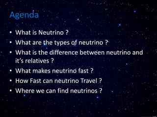 Agenda
• What is Neutrino ?
• What are the types of neutrino ?
• What is the difference between neutrino and
it’s relatives ?
• What makes neutrino fast ?
• How Fast can neutrino Travel ?
• Where we can find neutrinos ?
 