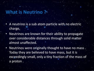 What is Neutrino ?
• A neutrino is a sub atom particle with no electric
charge,
• Neutrinos are known for their ability to propagate
over considerable distances through solid matter
almost unaffected.
• Neutrinos were originally thought to have no mass .
Today they are believed to have mass, but it is
exceedingly small, only a tiny fraction of the mass of
a proton .
 