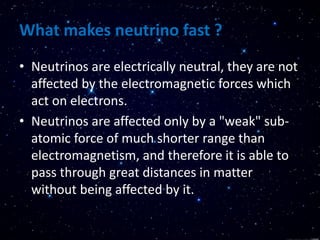 What makes neutrino fast ?
• Neutrinos are electrically neutral, they are not
affected by the electromagnetic forces which
act on electrons.
• Neutrinos are affected only by a "weak" sub-
atomic force of much shorter range than
electromagnetism, and therefore it is able to
pass through great distances in matter
without being affected by it.
 