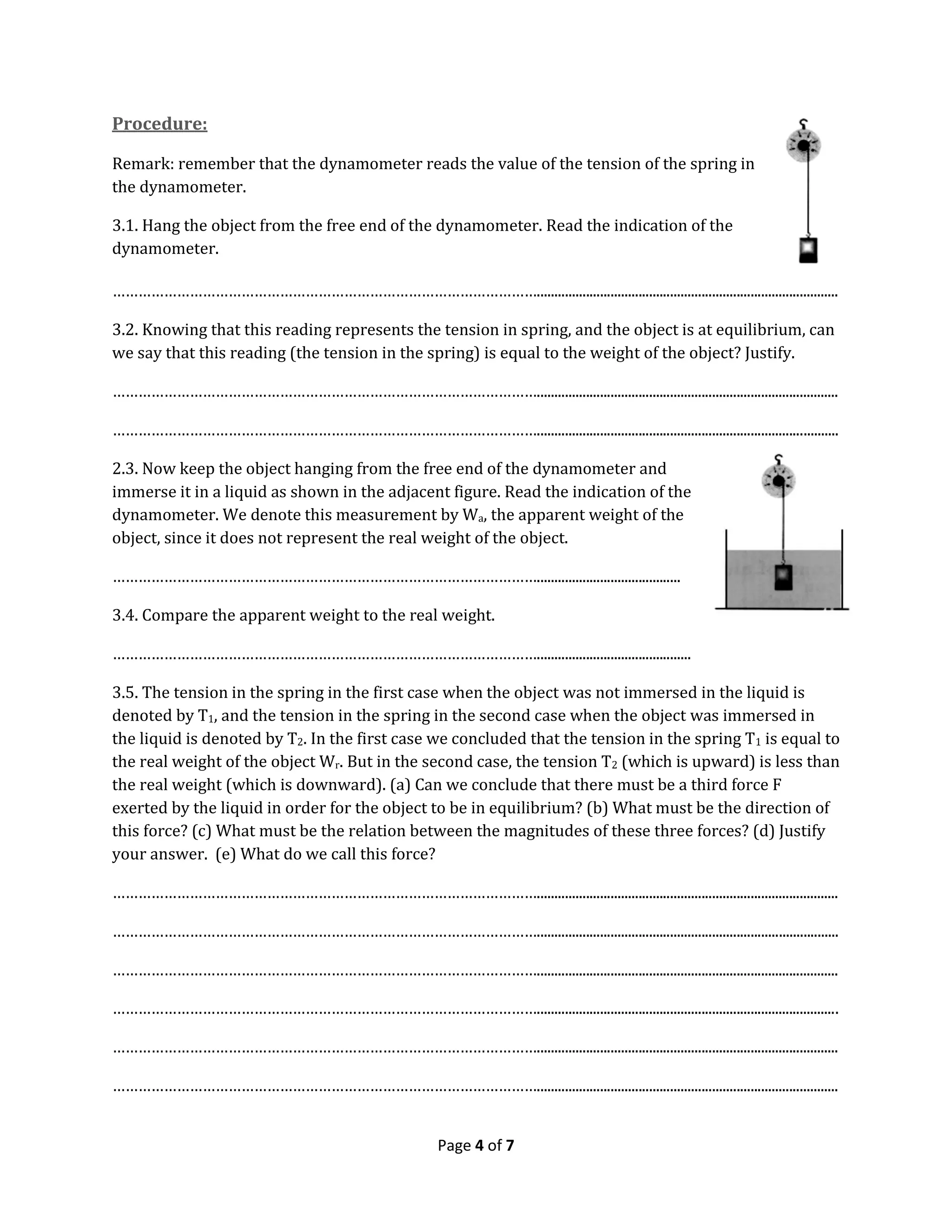 Page 4 of 7
Procedure:
Remark: remember that the dynamometer reads the value of the tension of the spring in
the dynamometer.
3.1. Hang the object from the free end of the dynamometer. Read the indication of the
dynamometer.
………………………………………………………………………………………......................................................................................
3.2. Knowing that this reading represents the tension in spring, and the object is at equilibrium, can
we say that this reading (the tension in the spring) is equal to the weight of the object? Justify.
………………………………………………………………………………………......................................................................................
………………………………………………………………………………………......................................................................................
2.3. Now keep the object hanging from the free end of the dynamometer and
immerse it in a liquid as shown in the adjacent figure. Read the indication of the
dynamometer. We denote this measurement by Wa, the apparent weight of the
object, since it does not represent the real weight of the object.
……………………………………………………………………………………….........................................
3.4. Compare the apparent weight to the real weight.
………………………………………………………………………………………............................................
3.5. The tension in the spring in the first case when the object was not immersed in the liquid is
denoted by T1, and the tension in the spring in the second case when the object was immersed in
the liquid is denoted by T2. In the first case we concluded that the tension in the spring T1 is equal to
the real weight of the object Wr. But in the second case, the tension T2 (which is upward) is less than
the real weight (which is downward). (a) Can we conclude that there must be a third force F
exerted by the liquid in order for the object to be in equilibrium? (b) What must be the direction of
this force? (c) What must be the relation between the magnitudes of these three forces? (d) Justify
your answer. (e) What do we call this force?
………………………………………………………………………………………......................................................................................
………………………………………………………………………………………......................................................................................
………………………………………………………………………………………......................................................................................
………………………………………………………………………………………......................................................................................
………………………………………………………………………………………......................................................................................
………………………………………………………………………………………......................................................................................
 