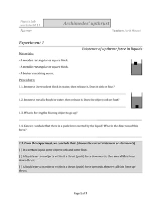 Page 1 of 7
Physics Lab
worksheet# 11 Archimedes’ upthrust
Name: Teacher: Farid Minawi
Experiment 1
Existence of upthrust force in liquids
Materials:
- A wooden rectangular or square block.
- A metallic rectangular or square block.
- A beaker containing water.
Procedure:
1.1. Immerse the woodent block in water, then release it. Does it sink or float?
…………………………………………………………………………………………………………………………………
1.2. Immerse metallic block in water, then release it. Does the object sink or float?
…………………………………………………………………………………………………………………………………
1.3. What is forcing the floating object to go up?
………………………………………………………………………………………………...........................................................................
1.4. Can we conclude that there is a push force exerted by the liquid? What is the direction of this
force?
………………………………………………………………………………………………...........................................................................
1.5. From this experiment, we conclude that: (choose the correct statement or statements)
[ ] In a certain liquid, some objects sink and some float.
[ ] A liquid exerts on objects within it a thrust (push) force downwards, then we call this force
down-thrust.
[ ] A liquid exerts on objects within it a thrust (push) force upwards, then we call this force up-
thrust.
 