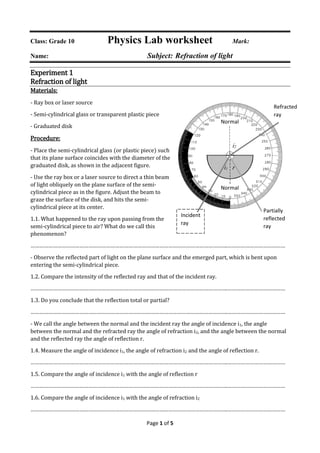 Page 1 of 5
Class: Grade 10 Physics Lab worksheet Mark:
Name: Subject: Refraction of light
Experiment 1
Refraction of light
Materials:
- Ray box or laser source
- Semi-cylindrical glass or transparent plastic piece
- Graduated disk
Procedure:
- Place the semi-cylindrical glass (or plastic piece) such
that its plane surface coincides with the diameter of the
graduated disk, as shown in the adjacent figure.
- Use the ray box or a laser source to direct a thin beam
of light obliquely on the plane surface of the semi-
cylindrical piece as in the figure. Adjust the beam to
graze the surface of the disk, and hits the semi-
cylindrical piece at its center.
1.1. What happened to the ray upon passing from the
semi-cylindrical piece to air? What do we call this
phenomenon?
…………………………………………………………………………………………………………………….…………………………………
- Observe the reflected part of light on the plane surface and the emerged part, which is bent upon
entering the semi-cylindrical piece.
1.2. Compare the intensity of the reflected ray and that of the incident ray.
…………………………………………………………………………………………………………………….…………………………………
1.3. Do you conclude that the reflection total or partial?
…………………………………………………………………………………………………………………….…………………………………
- We call the angle between the normal and the incident ray the angle of incidence i1, the angle
between the normal and the refracted ray the angle of refraction i2, and the angle between the normal
and the reflected ray the angle of reflection r.
1.4. Measure the angle of incidence i1, the angle of refraction i2 and the angle of reflection r.
…………………………………………………………………………………………………………………….…………………………………
1.5. Compare the angle of incidence i1 with the angle of reflection r
…………………………………………………………………………………………………………………….…………………………………
1.6. Compare the angle of incidence i1 with the angle of refraction i2
…………………………………………………………………………………………………………………….…………………………………
Incident
ray
i1
Normal
Normal
i2
Refracted
ray
Partially
reflected
ray
r
 