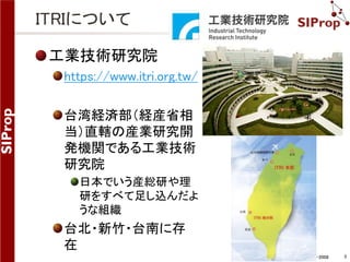 ©SIProp Project, 2006-2008 3 
ITRIについて 
工業技術研究院 
https://www.itri.org.tw/ 
台湾経済部（経産省相 
当）直轄の産業研究開 
発機関である工業技術 
研究院 
日本でいう産総研や理 
研をすべて足し込んだよ 
うな組織 
台北・新竹・台南に存 
在 
 