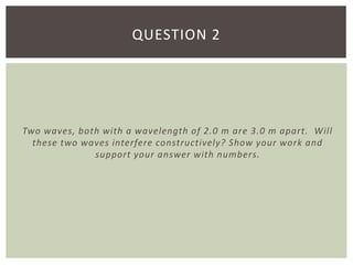 Two waves, both with a wavelength of 2.0 m are 3.0 m apart. Will
these two waves interfere constructively? Show your work and
support your answer with numbers.
QUESTION 2
 
