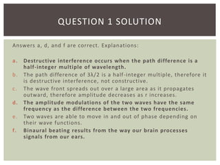 Answers a, d, and f are correct. Explanations:
a. Destructive interference occurs when the path difference is a
half-integer multiple of wavelength.
b. The path difference of 3λ/2 is a half-integer multiple, therefore it
is destructive interference, not constructive.
c. The wave front spreads out over a large area as it propagates
outward, therefore amplitude decreases as r increases.
d. The amplitude modulations of the two waves have the same
frequency as the difference between the two frequencies.
e. Two waves are able to move in and out of phase depending on
their wave functions.
f. Binaural beating results from the way our brain processes
signals from our ears.
QUESTION 1 SOLUTION
 