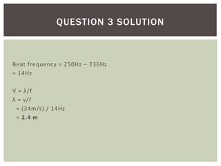 Beat frequency = 250Hz – 236Hz
= 14Hz
V = λ/f
λ = v/f
= (34m/s) / 14Hz
= 2.4 m
QUESTION 3 SOLUTION
 