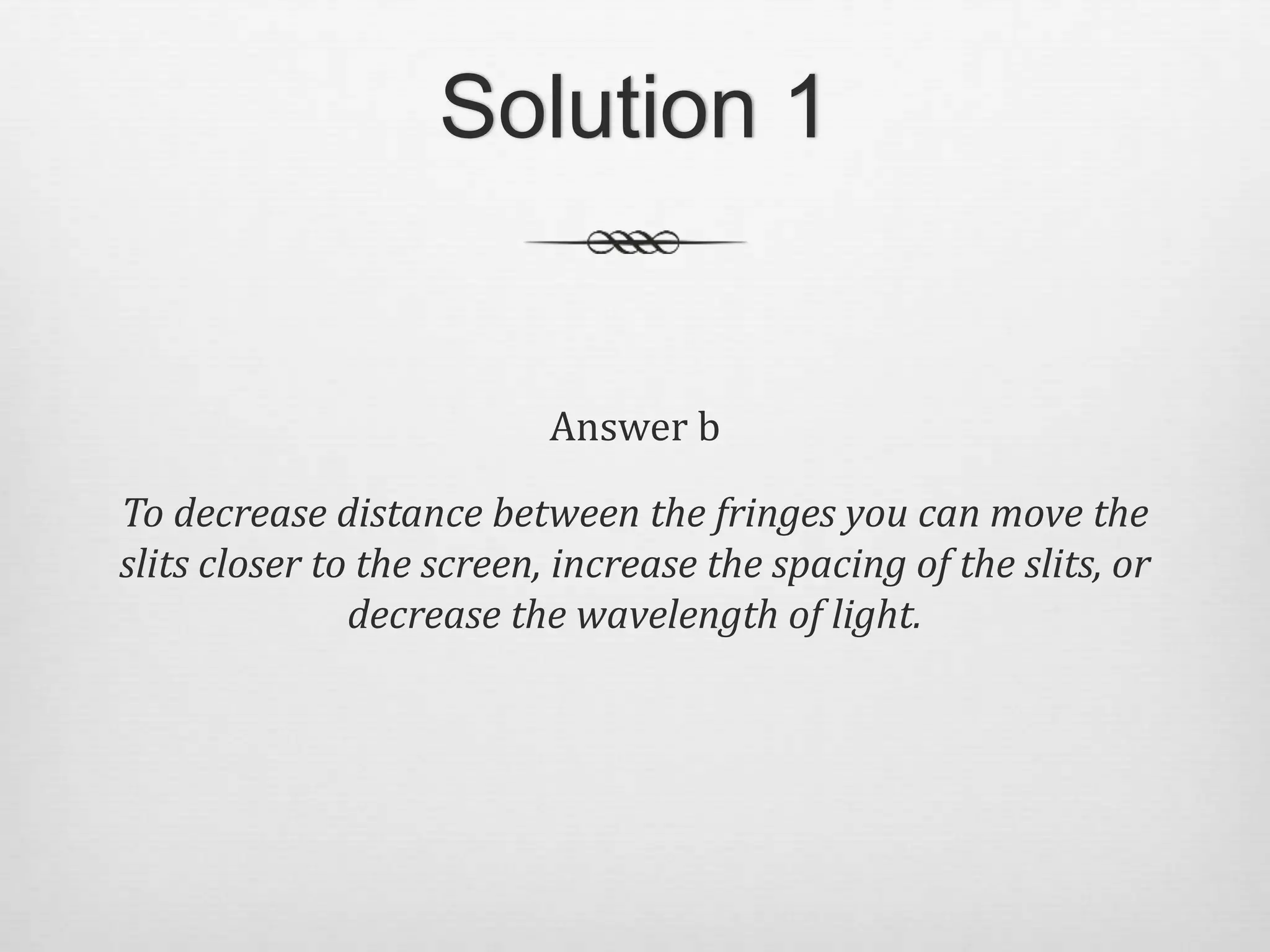 Solution 1
Answer b
To decrease distance between the fringes you can move the
slits closer to the screen, increase the spacing of the slits, or
decrease the wavelength of light.
 