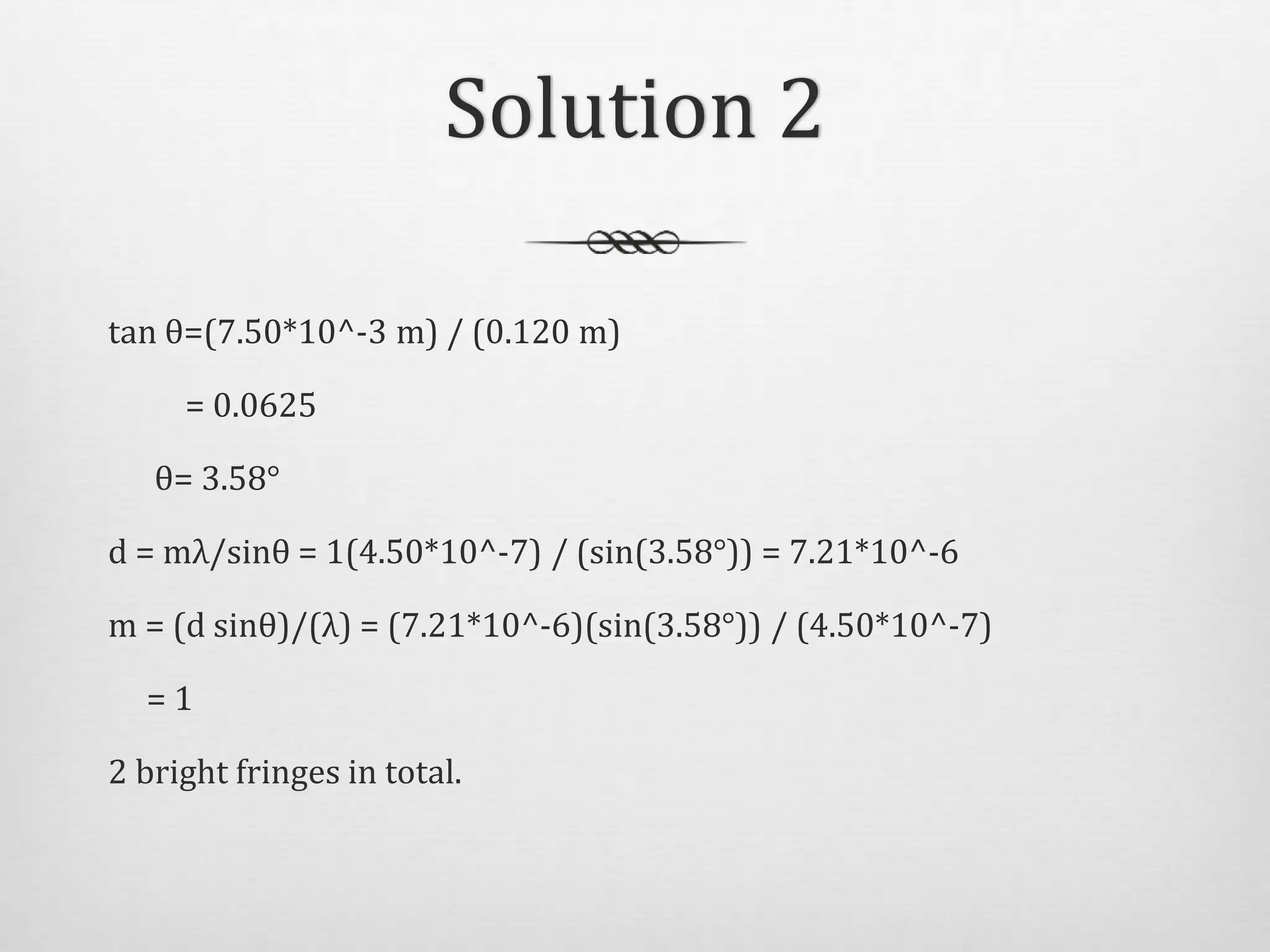 Solution 2
tan θ=(7.50*10^-3 m) / (0.120 m)
= 0.0625
θ= 3.58°
d = mλ/sinθ = 1(4.50*10^-7) / (sin(3.58°)) = 7.21*10^-6
m = (d sinθ)/(λ) = (7.21*10^-6)(sin(3.58°)) / (4.50*10^-7)
= 1
2 bright fringes in total.
 