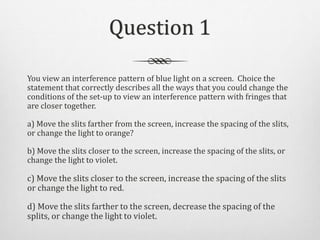 Question 1
You view an interference pattern of blue light on a screen. Choice the
statement that correctly describes all t...