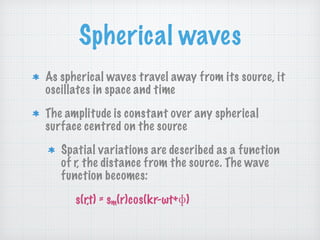 Spherical waves
As spherical waves travel away from its source, it
oscillates in space and time
The amplitude is constant over any spherical
surface centred on the source
Spatial variations are described as a function
of r, the distance from the source. The wave
function becomes:
s(r,t) = sm(r)cos(kr-ωt+ )
 