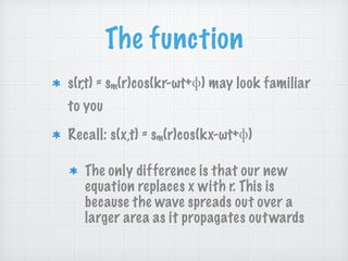 The function
s(r,t) = sm(r)cos(kr-ωt+ ) may look familiar
to you
Recall: s(x,t) = sm(r)cos(kx-ωt+ )
The only difference is that our new
equation replaces x with r. This is
because the wave spreads out over a
larger area as it propagates outwards
 