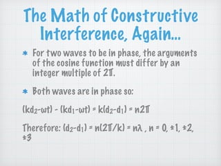 The Math of Constructive
Interference, Again…
For two waves to be in phase, the arguments
of the cosine function must differ by an
integer multiple of 2∏.
Both waves are in phase so:
(kd2-ωt) - (kd1-ωt) = k(d2-d1) = n2∏
Therefore: (d2-d1) = n(2∏/k) = nλ , n = 0, ±1, ±2,
±3
 