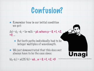 Confusion?
Remember how in our initial condition
we got:
Δd = d2 -d1 = (n-m)λ = pλ where p = 0, ±1, ±2,
±3, …
But both paths individually had to be
integer multiples of wavelength.
We just demonstrated that this does not
always have to be the case since:
(d2-d1) = n(2∏/k) = nλ , n = 0, ±1, ±2, ±3 http://fc01.deviantart.net/fs70/f/2012/023/3/f/unagi_by_co__existance-d4ndy09.png
 