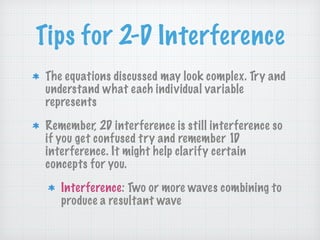 Tips for 2-D Interference
The equations discussed may look complex. Try and
understand what each individual variable
represents
Remember, 2D interference is still interference so
if you get confused try and remember 1D
interference. It might help clarify certain
concepts for you.
Interference: Two or more waves combining to
produce a resultant wave
 