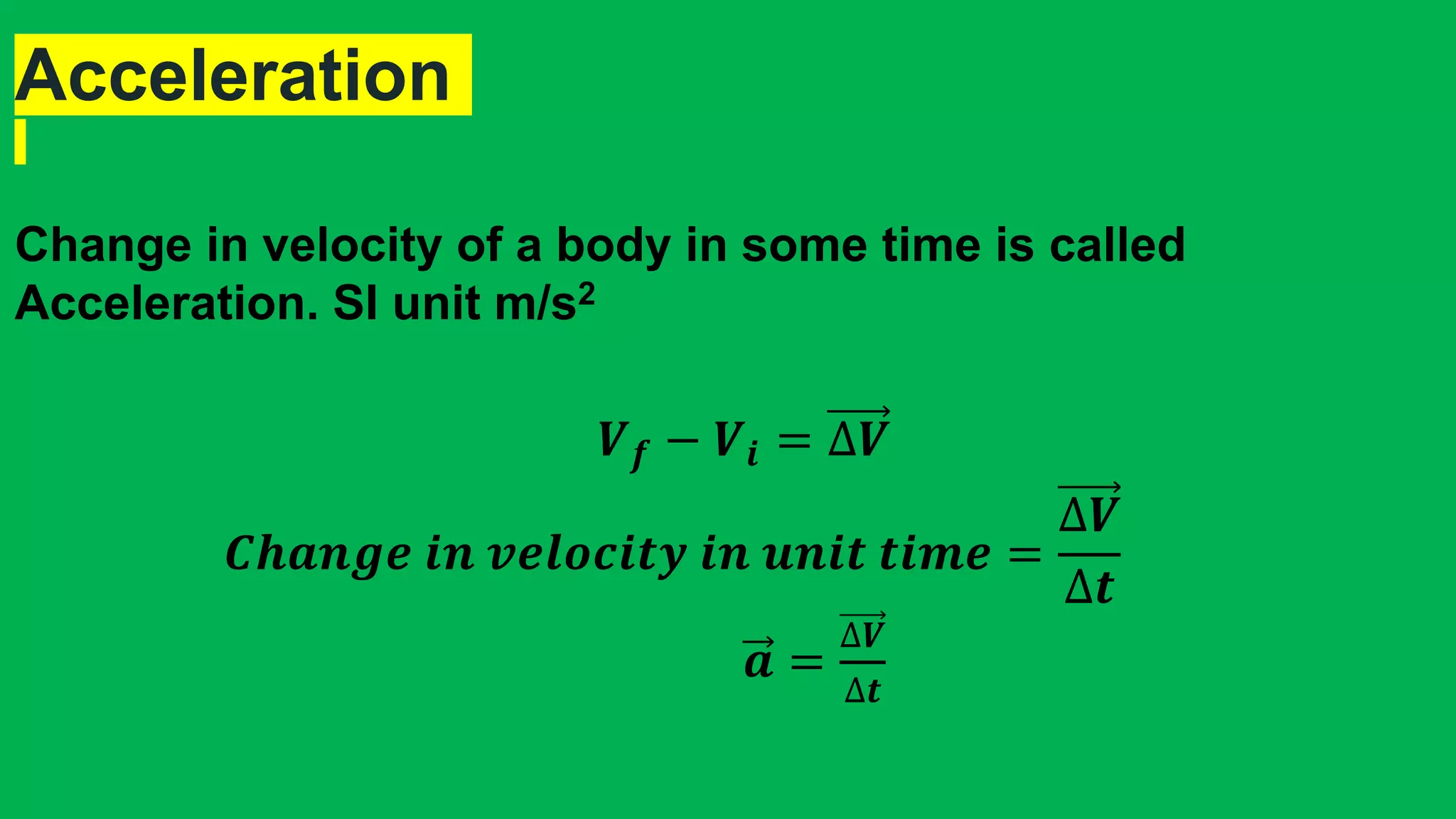 Acceleration
Change in velocity of a body in some time is called
Acceleration. SI unit m/s2
𝑽 𝒇 − 𝑽𝒊 = ∆𝑽
𝑪𝒉𝒂𝒏𝒈𝒆 𝒊𝒏 𝒗𝒆𝒍𝒐𝒄𝒊𝒕𝒚 𝒊𝒏 𝒖𝒏𝒊𝒕 𝒕𝒊𝒎𝒆 =
∆𝑽
∆𝒕
𝒂 =
∆𝑽
∆𝒕
 