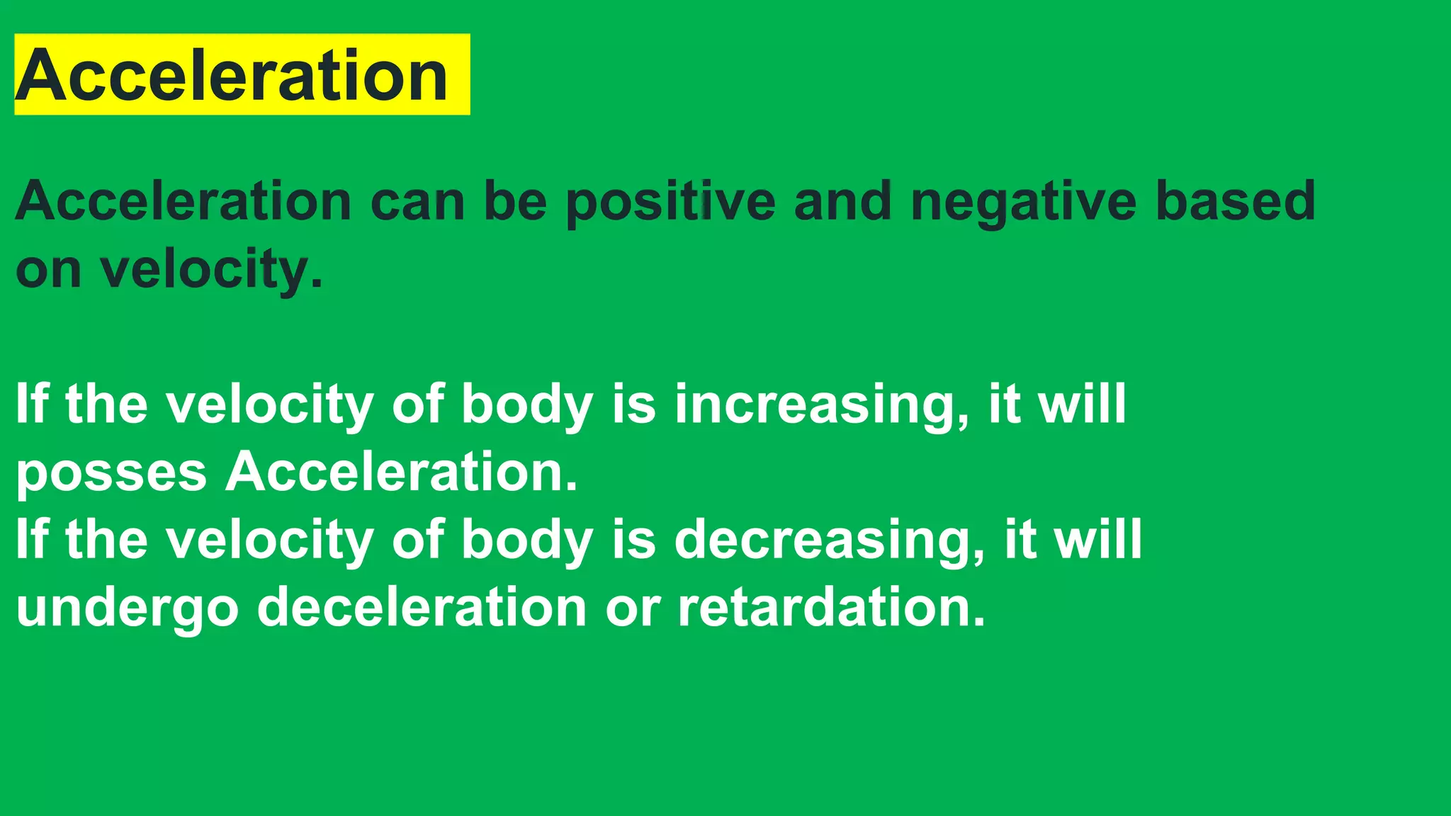 Acceleration
Acceleration can be positive and negative based
on velocity.
If the velocity of body is increasing, it will
posses Acceleration.
If the velocity of body is decreasing, it will
undergo deceleration or retardation.
 