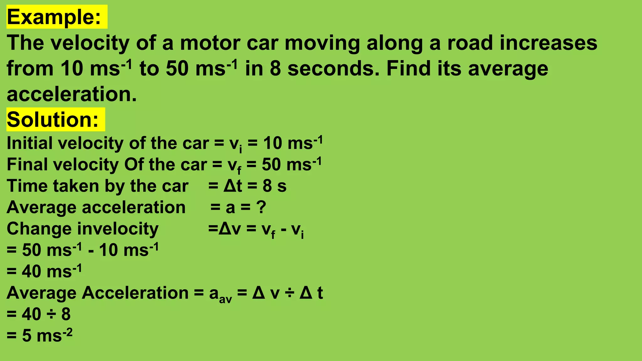 Example:
The velocity of a motor car moving along a road increases
from 10 ms-1 to 50 ms-1 in 8 seconds. Find its average
acceleration.
Solution:
Initial velocity of the car = vi = 10 ms-1
Final velocity Of the car = vf = 50 ms-1
Time taken by the car = Δt = 8 s
Average acceleration = a = ?
Change invelocity =Δv = vf - vi
= 50 ms-1 - 10 ms-1
= 40 ms-1
Average Acceleration = aav = Δ v ÷ Δ t
= 40 ÷ 8
= 5 ms-2
 