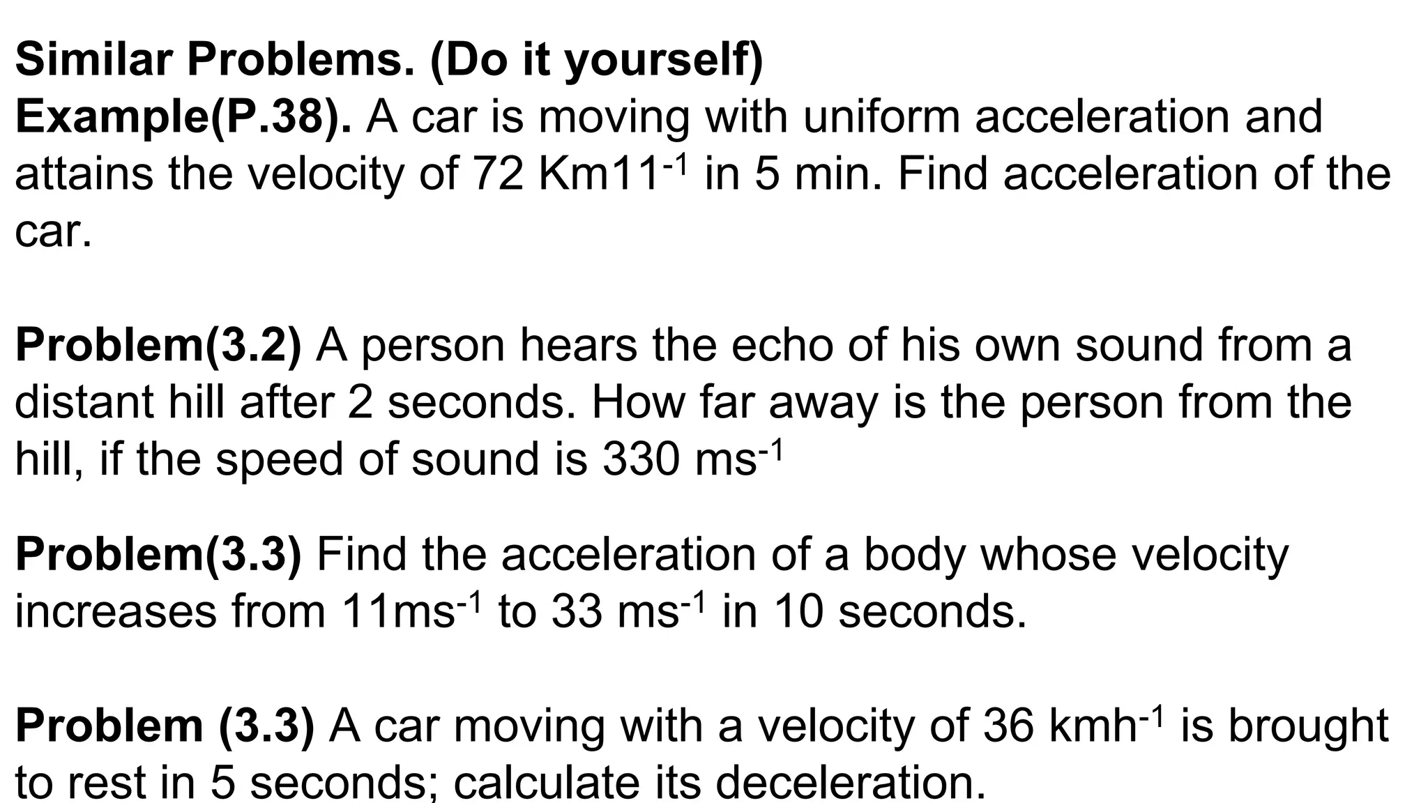 Similar Problems. (Do it yourself)
Example(P.38). A car is moving with uniform acceleration and
attains the velocity of 72 Km11-1 in 5 min. Find acceleration of the
car.
Problem(3.2) A person hears the echo of his own sound from a
distant hill after 2 seconds. How far away is the person from the
hill, if the speed of sound is 330 ms-1
Problem(3.3) Find the acceleration of a body whose velocity
increases from 11ms-1 to 33 ms-1 in 10 seconds.
Problem (3.3) A car moving with a velocity of 36 kmh-1 is brought
to rest in 5 seconds; calculate its deceleration.
 