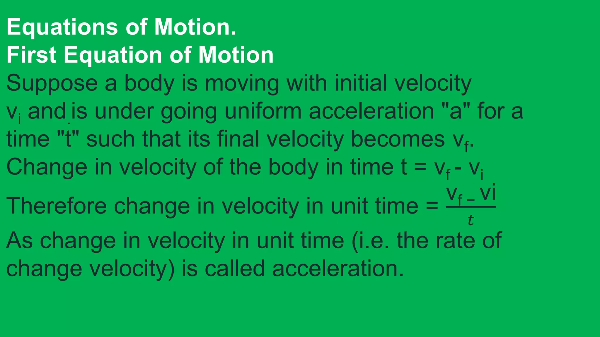 Equations of Motion.
First Equation of Motion
Suppose a body is moving with initial velocity
vi and.is under going uniform acceleration "a" for a
time "t" such that its final velocity becomes vf.
Change in velocity of the body in time t = vf - vi
Therefore change in velocity in unit time =
vf − vi
𝑡
As change in velocity in unit time (i.e. the rate of
change velocity) is called acceleration.
 