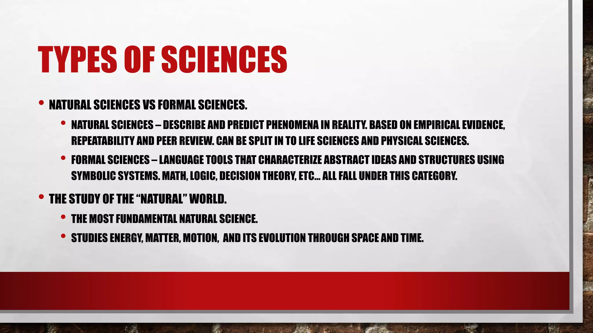 TYPES OF SCIENCES
• NATURAL SCIENCES VS FORMAL SCIENCES.
• NATURAL SCIENCES – DESCRIBE AND PREDICT PHENOMENA IN REALITY. BASED ON EMPIRICAL EVIDENCE,
REPEATABILITY AND PEER REVIEW. CAN BE SPLIT IN TO LIFE SCIENCES AND PHYSICAL SCIENCES.
• FORMAL SCIENCES – LANGUAGE TOOLS THAT CHARACTERIZE ABSTRACT IDEAS AND STRUCTURES USING
SYMBOLIC SYSTEMS. MATH, LOGIC, DECISION THEORY, ETC… ALL FALL UNDER THIS CATEGORY.
• THE STUDY OF THE “NATURAL” WORLD.
• THE MOST FUNDAMENTAL NATURAL SCIENCE.
• STUDIES ENERGY, MATTER, MOTION, AND ITS EVOLUTION THROUGH SPACE AND TIME.
 