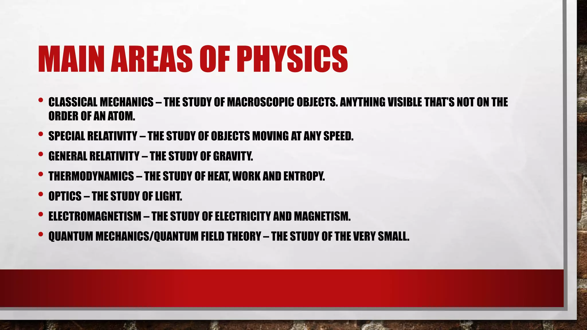 MAIN AREAS OF PHYSICS
• CLASSICAL MECHANICS – THE STUDY OF MACROSCOPIC OBJECTS. ANYTHING VISIBLE THAT’S NOT ON THE
ORDER OF AN ATOM.
• SPECIAL RELATIVITY – THE STUDY OF OBJECTS MOVING AT ANY SPEED.
• GENERAL RELATIVITY – THE STUDY OF GRAVITY.
• THERMODYNAMICS – THE STUDY OF HEAT, WORK AND ENTROPY.
• OPTICS – THE STUDY OF LIGHT.
• ELECTROMAGNETISM – THE STUDY OF ELECTRICITY AND MAGNETISM.
• QUANTUM MECHANICS/QUANTUM FIELD THEORY – THE STUDY OF THE VERY SMALL.
 
