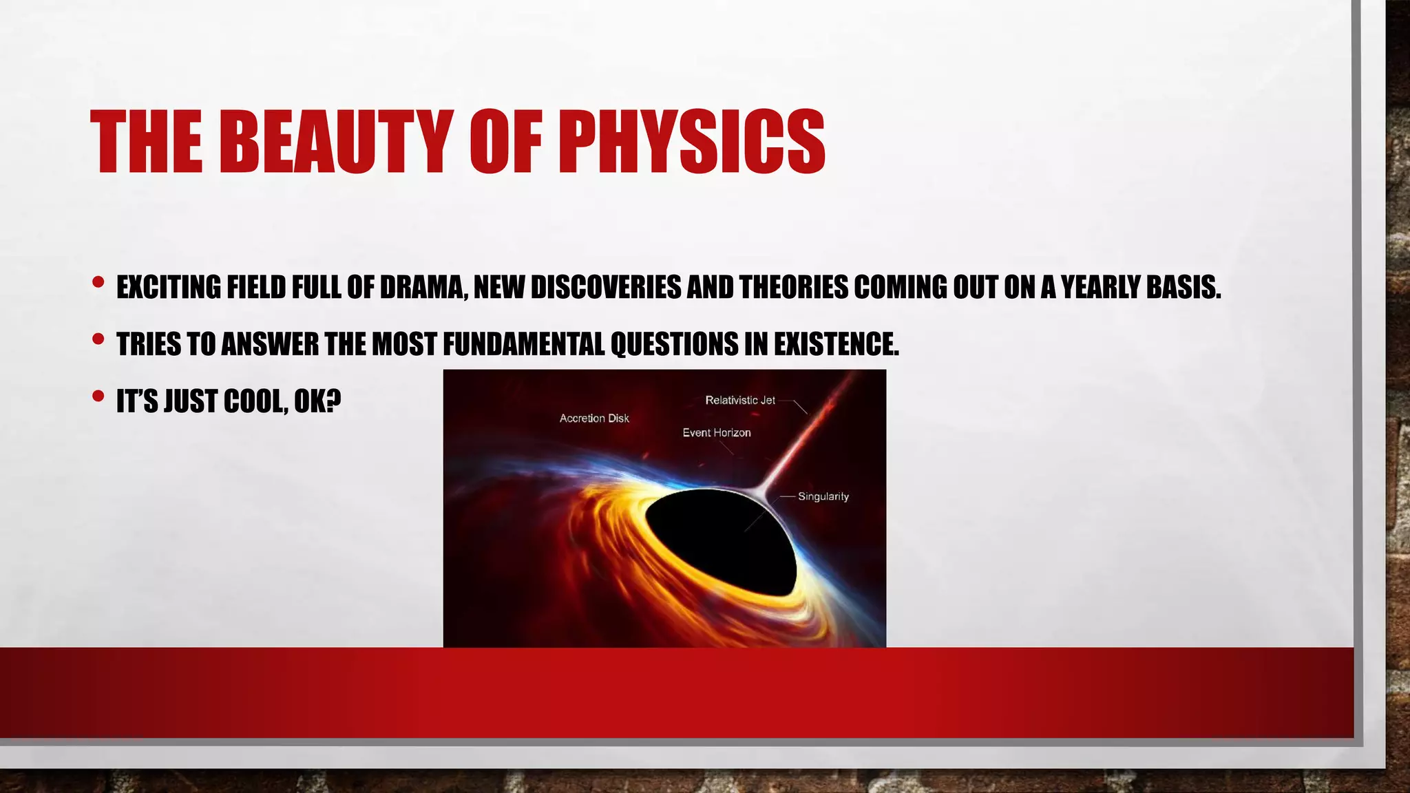 THE BEAUTY OF PHYSICS
• EXCITING FIELD FULL OF DRAMA, NEW DISCOVERIES AND THEORIES COMING OUT ON A YEARLY BASIS.
• TRIES TO ANSWER THE MOST FUNDAMENTAL QUESTIONS IN EXISTENCE.
• IT’S JUST COOL, OK?
 