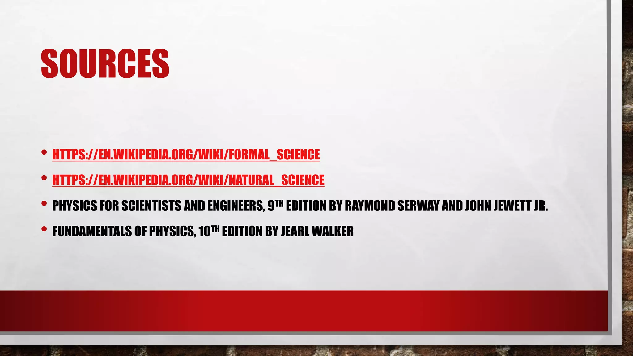SOURCES
• HTTPS://EN.WIKIPEDIA.ORG/WIKI/FORMAL_SCIENCE
• HTTPS://EN.WIKIPEDIA.ORG/WIKI/NATURAL_SCIENCE
• PHYSICS FOR SCIENTISTS AND ENGINEERS, 9TH EDITION BY RAYMOND SERWAY AND JOHN JEWETT JR.
• FUNDAMENTALS OF PHYSICS, 10TH EDITION BY JEARL WALKER
 