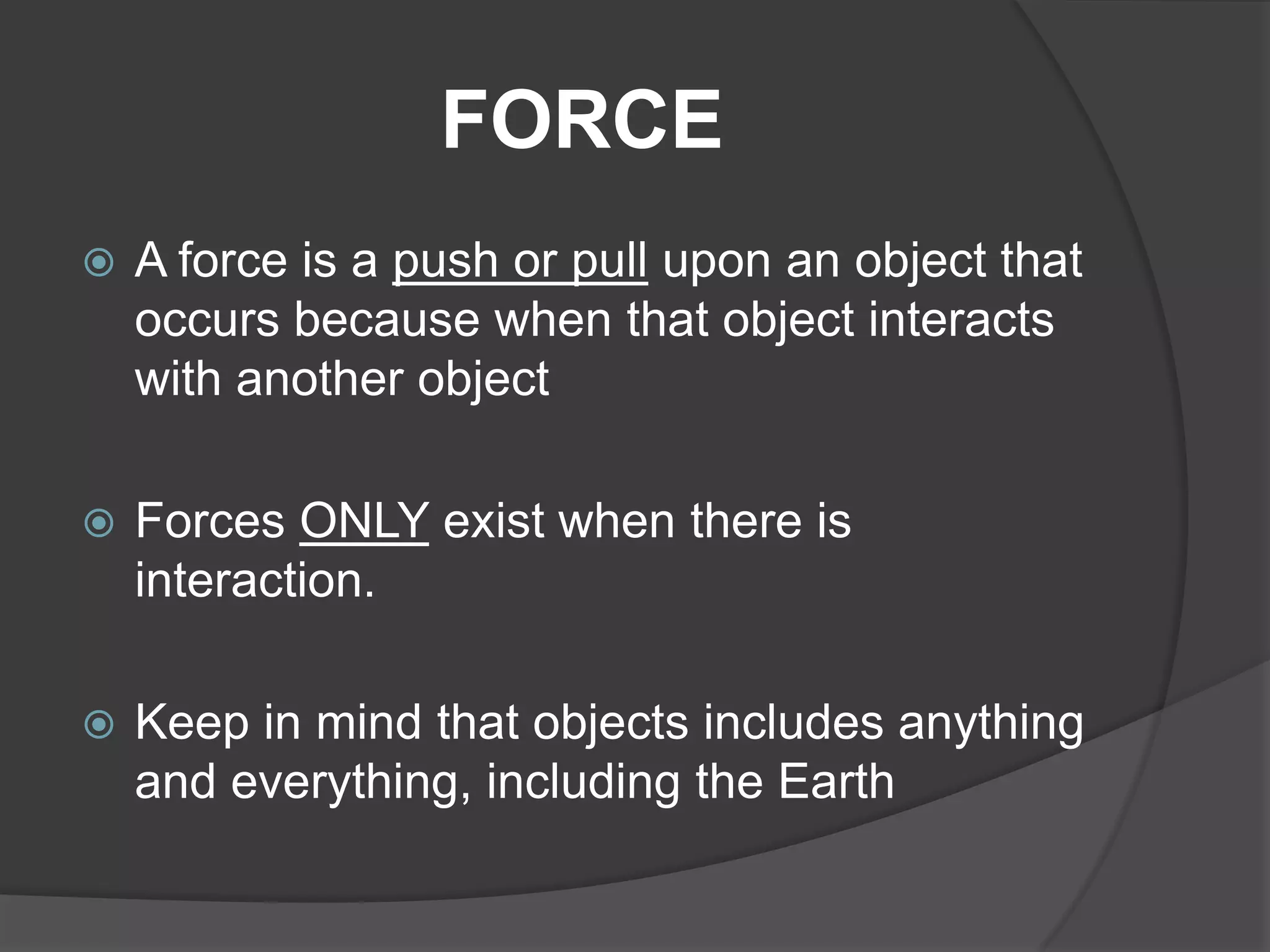 FORCE
   A force is a push or pull upon an object that
    occurs because when that object interacts
    with another object

   Forces ONLY exist when there is
    interaction.

   Keep in mind that objects includes anything
    and everything, including the Earth
 