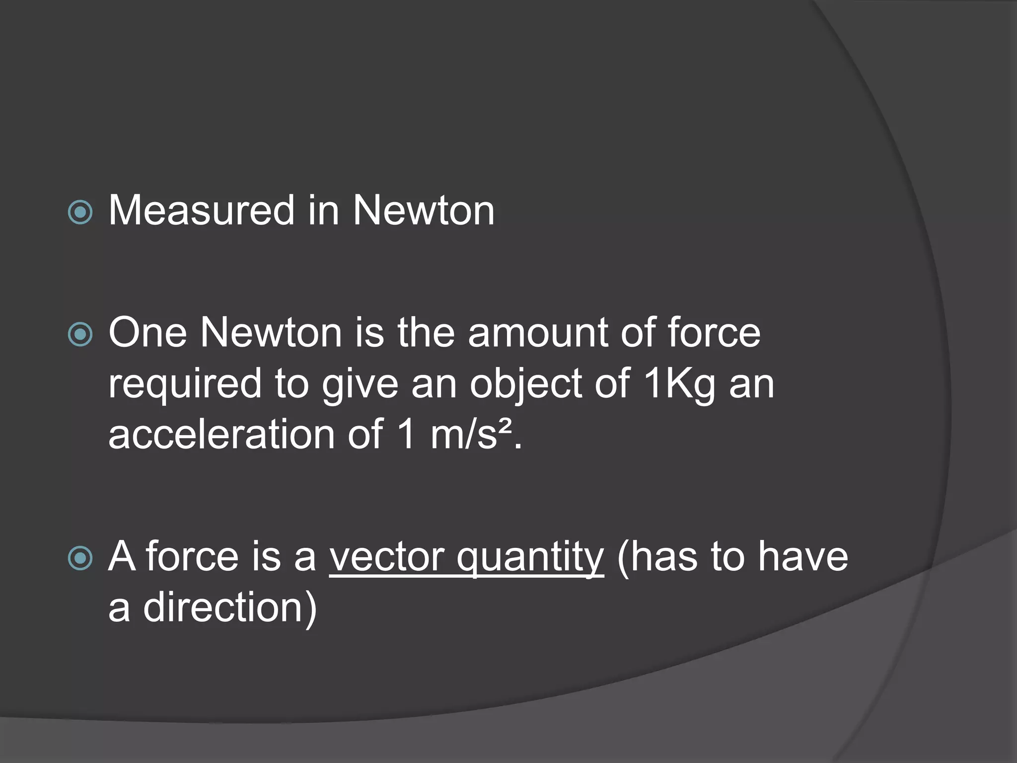   Measured in Newton

   One Newton is the amount of force
    required to give an object of 1Kg an
    acceleration of 1 m/s².

   A force is a vector quantity (has to have
    a direction)
 