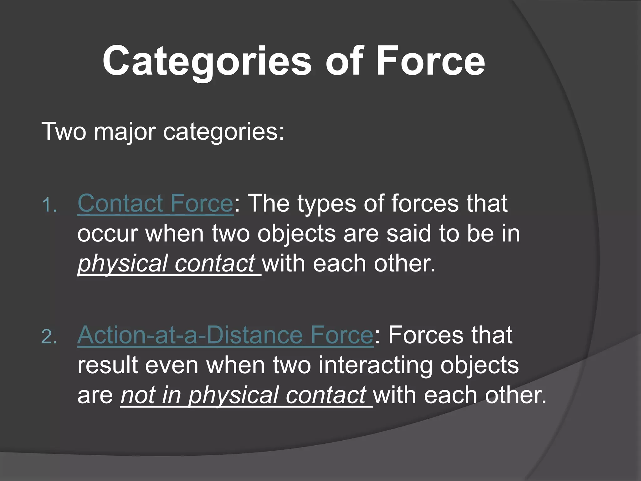 Categories of Force
Two major categories:

1.   Contact Force: The types of forces that
     occur when two objects are said to be in
     physical contact with each other.

2.   Action-at-a-Distance Force: Forces that
     result even when two interacting objects
     are not in physical contact with each other.
 