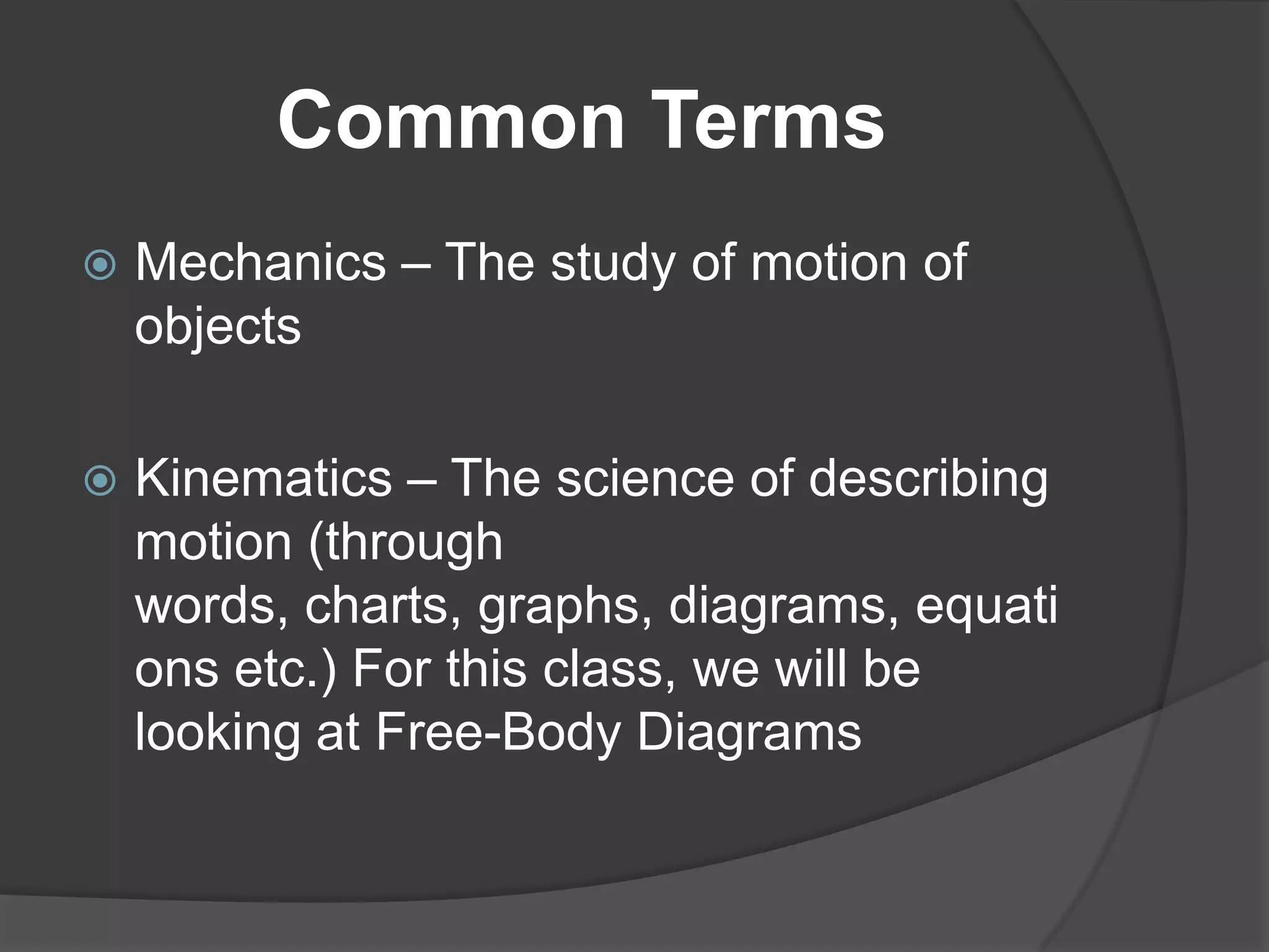 Common Terms
   Mechanics – The study of motion of
    objects

   Kinematics – The science of describing
    motion (through
    words, charts, graphs, diagrams, equati
    ons etc.) For this class, we will be
    looking at Free-Body Diagrams
 