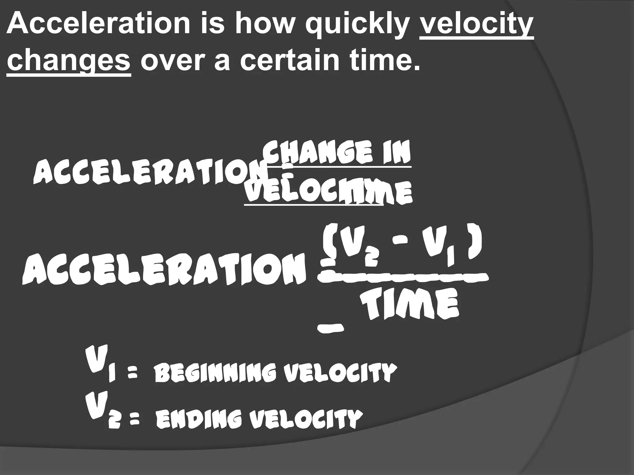 Acceleration is how quickly velocity
changes over a certain time.


             change in
 Acceleration =
            velocity
                 time
              (v2 – v1 )
              _______
 Acceleration =
              _ Time
     V1 =   beginning velocity
     V2 =   ending velocity
 