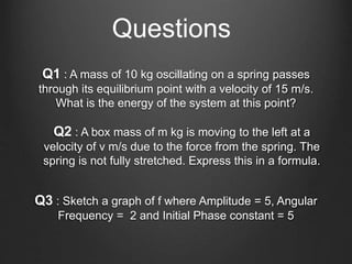 Q1 : A mass of 10 kg oscillating on a spring passes
through its equilibrium point with a velocity of 15 m/s.
What is the energy of the system at this point?
Questions
Q2 : A box mass of m kg is moving to the left at a
velocity of v m/s due to the force from the spring. The
spring is not fully stretched. Express this in a formula.
Q3 : Sketch a graph of f where Amplitude = 5, Angular
Frequency = 2 and Initial Phase constant = 5
 