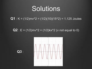Q1 : K = (1/2)mv^2 = (1/2)(10)(15^2) = 1,125 Joules
Solutions
Q2 : E = (1/2)mv^2 + (1/2)kx^2 (v not equal to 0)
Q3 :
 