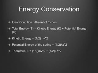 Energy Conservation
Ideal Condition : Absent of friction
Total Energy (E) = Kinetic Energy (K) + Potential Energy
(U)
Kinetic Energy = (1/2)mv^2
Potential Energy of the spring = (1/2)kx^2
Therefore, E = (1/2)mv^2 + (1/2)kX^2
 