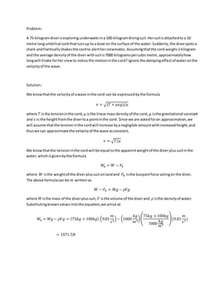 Problem:
A 75-kilogramdiverisexploring underwaterina 100-kilogramdivingsuit.Hersuitisattachedto a 10
metre longumbilical cord thatrunsup to a boat on the surface of the water.Suddenly,the diverspotsa
shark andfranticallyshakesthe cordto alerthercrewmates. Assumingthatthe cord weighs1 kilogram
and the average densityof the diver withsuitis7000 kilogramspercubicmetre, approximatelyhow
longwill ittake forher crewto notice the motioninthe cord? Ignore the dampingeffectof water onthe
velocityof the wave.
Solution:
We knowthatthe velocityof awave in the cord can be expressedby the formula
𝑣 = √(𝑇 + 𝜇𝑥𝑔)/𝜇
where 𝑇 isthe tensioninthe cord,µ isthe linearmassdensityof the cord, 𝑔 isthe gravitational constant
and 𝑥 is the heightfromthe divertoa pointinthe cord. Since we are askedforan approximation,we
will assume thatthe tensioninthe cordwill increase byanegligible amountwithincreasedheight,and
thuswe can approximate the velocityof the wave asconstant,
𝑣 = √𝑇/𝜇
We knowthatthe tensioninthe cordwill be equal tothe apparentweightof the diver plussuitinthe
water,whichisgivenbythe formula
𝑊𝑎 = 𝑊 − 𝐹𝑏
where 𝑊 isthe weightof the diverplussuitonlandand 𝐹𝑏 isthe buoyantforce actingon the diver.
The above formulacan be re-writtenas
𝑊 − 𝐹𝑏 = 𝑀𝑔 − 𝜌𝑉𝑔
where 𝑀 isthe mass of the diverplussuit, 𝑉 isthe volume of the diverand 𝜌 isthe densityof water.
Substitutingknownvaluesintothe equation,we arrive at
𝑊𝑎 = 𝑀𝑔 − 𝜌𝑉𝑔 = (75𝑘𝑔 + 100𝑘𝑔) (9.81
𝑚
𝑠2)− (1000
𝑘𝑔
𝑚3
)(
75𝑘𝑔 + 100𝑘𝑔
7000
𝑘𝑔
𝑚3
)(9.81
𝑚
𝑠2)
= 1471.5𝑁
 