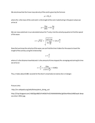 We alsoknowthat the linearmassdensity of the cord is givenbythe formula
𝜇 = 𝑀𝑐/𝐿
where 𝑀𝑐 isthe mass of the cord and 𝐿 is the lengthof the cord. Substitutinginthe givenvalueswe
arrive at
𝜇 =
1𝑘𝑔
10𝑚
= 0.1
𝑘𝑔
𝑚
We can now substitute inourcalculatedvaluesfor 𝑇 and 𝜇 intothe velocityequationtofindthe speed
of the wave:
𝑣 = √𝑇/𝜇 = √
1471.5𝑁
0.1
𝑘𝑔
𝑚
= 121.3
𝑚
𝑠
Nowthat we knowthe velocityof the wave,we canfindthe time ittakesfor the wave to travel the
lengthof the cord by usingthe relationship
𝑣 =
𝑑
𝑡
where 𝑑 isthe distance travelledand 𝑡 isthe amountof time elapsed.Re-arrangingandsolvingfortime
we arrive at
𝑡 =
𝑑
𝑣
=
10𝑚
(121.3
𝑚
𝑠
)
= 0.082𝑠
Thus,it takesabout0.082 secondsforthe diver'screwmatestorealize she isindanger.
Picture Links:
http://en.wikipedia.org/wiki/Atmospheric_diving_suit
http://2.bp.blogspot.com/-AbE2EgIz060/UFvWGkk7mZI/AAAAAAAAAkc/gkSDecHSbto/s640/wpid-deep-
sea-diver-19511.jpg
 