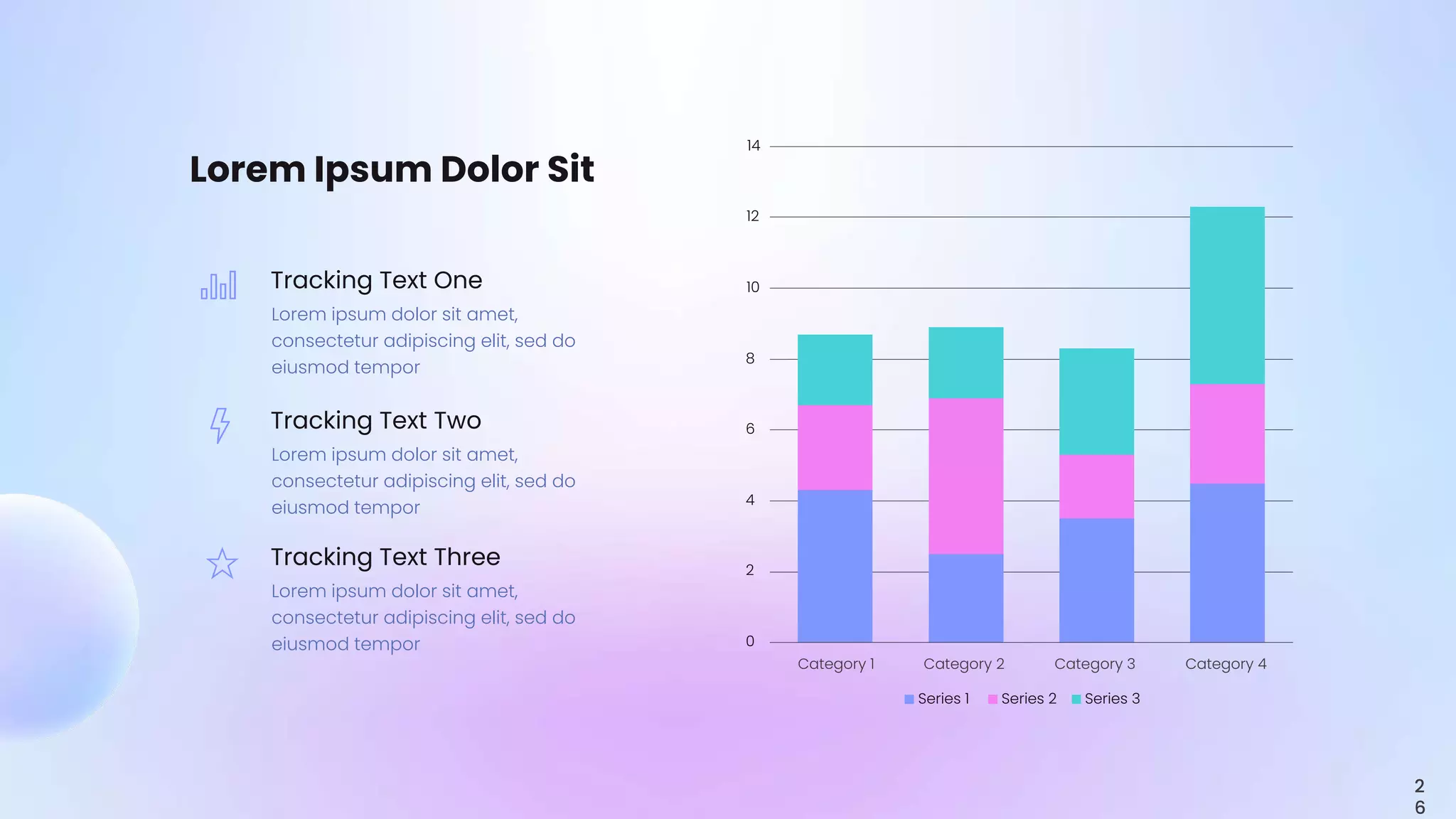 0
2
4
6
8
10
12
14
Category 1 Category 2 Category 3 Category 4
Series 1 Series 2 Series 3
Lorem Ipsum Dolor Sit
Tracking Text One
Lorem ipsum dolor sit amet,
consectetur adipiscing elit, sed do
eiusmod tempor
Tracking Text Two
Lorem ipsum dolor sit amet,
consectetur adipiscing elit, sed do
eiusmod tempor
Tracking Text Three
Lorem ipsum dolor sit amet,
consectetur adipiscing elit, sed do
eiusmod tempor
2
6
 