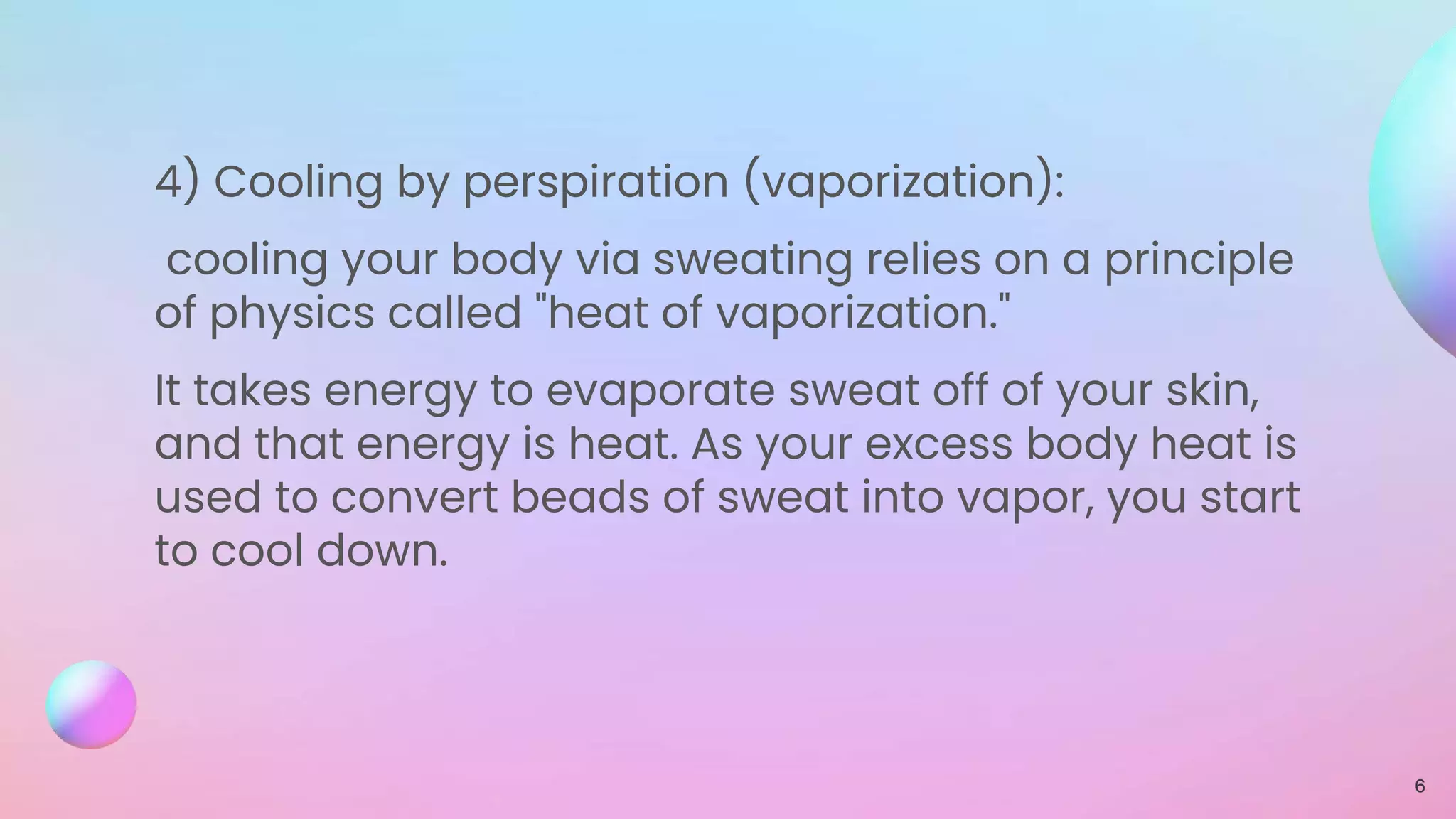 4) Cooling by perspiration (vaporization):
cooling your body via sweating relies on a principle
of physics called "heat of vaporization."
It takes energy to evaporate sweat off of your skin,
and that energy is heat. As your excess body heat is
used to convert beads of sweat into vapor, you start
to cool down.
6
 
