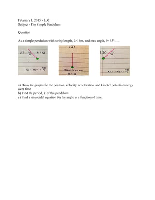 February 1, 2015 - LO2  
Subject - The Simple Pendulum  
 
Question 
 
As a simple pendulum with string length, L=16m, and max angle, θ= 45° …
 
a) Draw the graphs for the position, velocity, acceleration, and kinetic/ potential energy
over time. 
b) Find the period, T, of the pendulum 
c) Find a sinusoidal equation for the angle as a function of time.
 