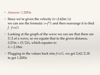 ❖ Answer: 1.20Hz
❖ Since we’re given the velocity (v=2.62m/s) 
we can use the formula: v=f*λ and then rearrange it to ﬁnd
f. f=v/λ
❖ Looking at the graph of the wave we can see that there are
3/2 of a wave, so we equate that to the given distance,
3.27m = (3/2)λ, which equates to  
λ = 2.18m
❖ Plugging in the values back into f=v/λ, we get 2.62/2.18 
to get 1.20Hz 
 