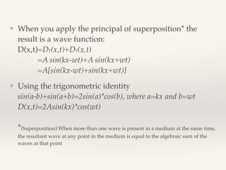 ❖ When you apply the principal of superposition* the
result is a wave function: 
D(x,t)=D1(x,t)+D2(x,t) 
=A sin(kx-wt)+A sin(kx+wt) 
=A[sin(kx-wt)+sin(kx+wt)]
❖ Using the trigonometric identity 
sin(a-b)+sin(a+b)=2sin(a)*cos(b), where a=kx and b=wt 
D(x,t)=2Asin(kx)*cos(wt) 
 
*(Superposition) When more than one wave is present in a medium at the same time,
the resultant wave at any point in the medium is equal to the algebraic sum of the
waves at that point
 
