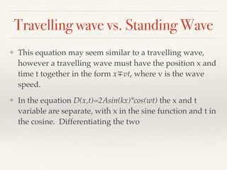 Travelling wave vs. Standing Wave
❖ This equation may seem similar to a travelling wave,
however a travelling wave must have the position x and
time t together in the form x∓vt, where v is the wave
speed.
❖ In the equation D(x,t)=2Asin(kx)*cos(wt) the x and t
variable are separate, with x in the sine function and t in
the cosine. Differentiating the two
 