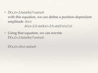 ❖ D(x,t)=2Asin(kx)*cos(wt)  
with this equation, we can deﬁne a position-dependant
amplitude A(x): 
A(x)=2A sin(kx)=2A sin(2!(x/λ))
❖ Using that equation, we can rewrite
D(x,t)=2Asin(kx)*cos(wt)  
 
D(x,t)=A(x) cos(wt)
 